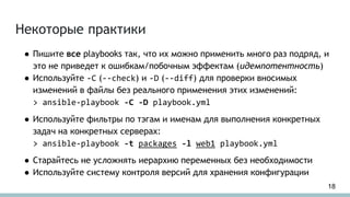 Некоторые практики
● Пишите все playbooks так, что их можно применить много раз подряд, и
это не приведет к ошибкам/побочным эффектам (идемпотентность)
● Используйте -C (--check) и -D (--diff) для проверки вносимых
изменений в файлы без реального применения этих изменений:
> ansible-playbook -C -D playbook.yml
● Используйте фильтры по тэгам и именам для выполнения конкретных
задач на конкретных серверах:
> ansible-playbook -t packages -l web1 playbook.yml
● Старайтесь не усложнять иерархию переменных без необходимости
● Используйте систему контроля версий для хранения конфигурации
18
 