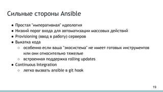 Сильные стороны Ansible
● Простая "императивная" идеология
● Низкий порог входа для автоматизации массовых действий
● Provisioning (ввод в работу) серверов
● Выкатка кода
○ особенно если ваша "экосистема" не имеет готовых инструментов
или они относительно тяжелые
○ встроенная поддержка rolling updates
● Continuous Integration
○ легко вызвать ansible в git hook
19
 
