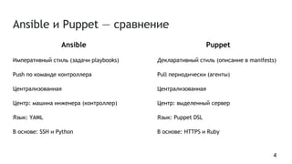 Ansible и Puppet — сравнение
Ansible
Императивный стиль (задачи playbooks)
Push по команде контроллера
Централизованная
Центр: машина инженера (контроллер)
Язык: YAML
В основе: SSH и Python
Puppet
Декларативный стиль (описание в manifests)
Pull периодически (агенты)
Централизованная
Центр: выделенный сервер
Язык: Puppet DSL
В основе: HTTPS и Ruby
4
 