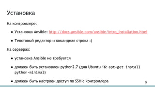 На контроллере:
● Установка Ansible: http://docs.ansible.com/ansible/intro_installation.html
● Текстовый редактор и командная строка :)
На серверах:
● установка Ansible не требуется
● должен быть установлен python2.7 (для Ubuntu 16: apt-get install
python-minimal)
● должен быть настроен доступ по SSH с контроллера
Установка
5
 