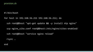 provision.sh
#!/bin/bash
for host in 192.168.56.211 192.168.56.212; do
ssh root@$host "apt-get update && -y install ntp nginx"
scp nginx_site.conf root@$host:/etc/nginx/sites-enabled/
ssh root@$host "service nginx reload"
rsync …
end
6
 