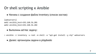 От shell scripting к Ansible
● Начнем с создания файла inventory (список хостов):
[webservers]
web1 ansible_host=192.168.56.201
web2 ansible_host=192.168.56.202
● Выполним ad-hoc задачу:
> ansible -i inventory -u root -m shell -a "apt-get install -y ntp" webservers
● Далее: организуем задачи в playbooks
7
 
