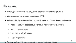 Playbooks
● Последовательности команд организуются в playbooks (пьесы)
● Для описания используется нотация YAML
● Playbook содержит не только задачи (tasks), но также может содержать:
○ hosts — шаблон серверов, к которым применяется playbooks
○ vars — переменные
○ handlers — обработчики
○ и др. директивы
● Задачи в playbook выполняются строго последовательно
8
 