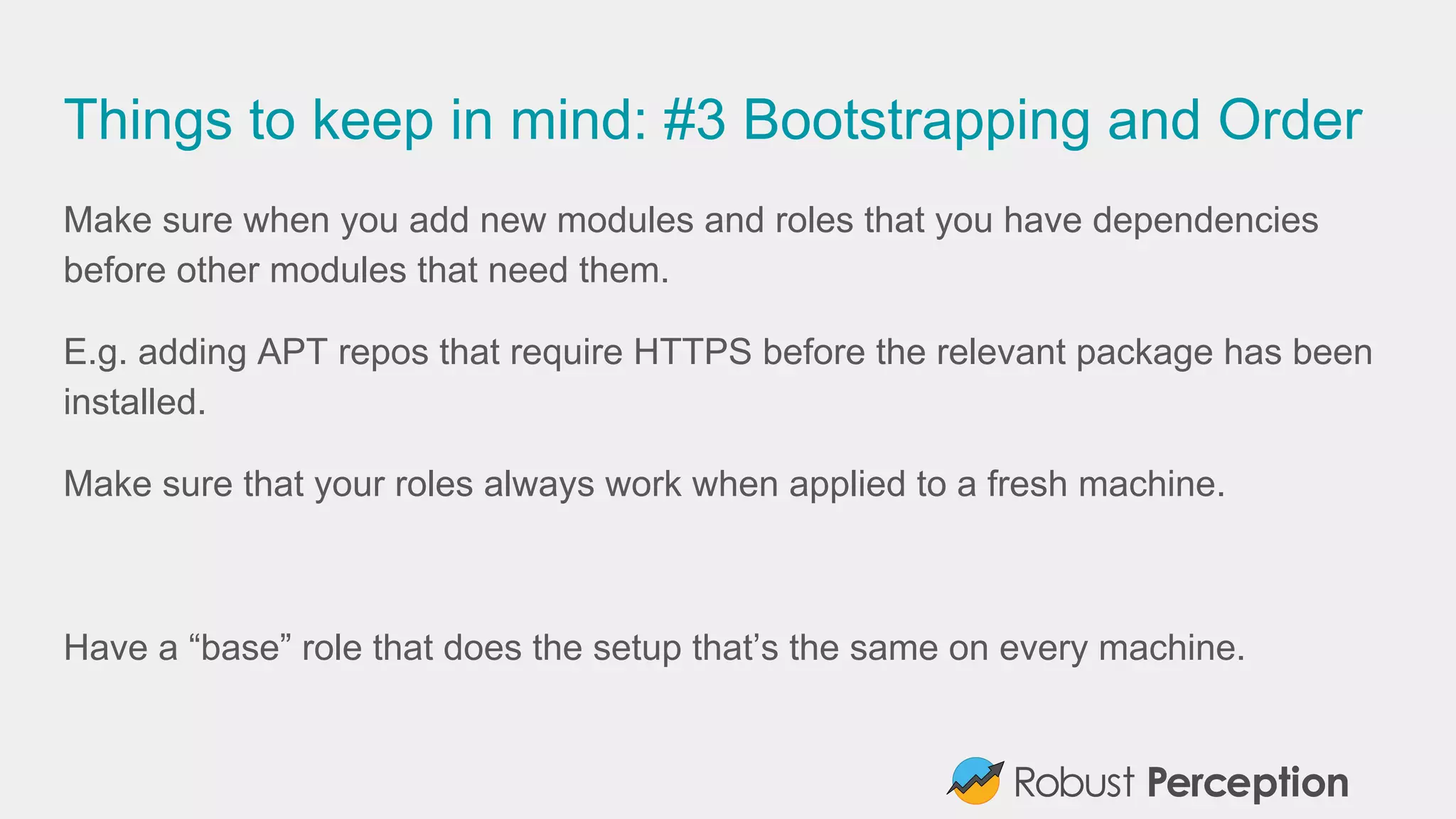 Things to keep in mind: #3 Bootstrapping and Order
Make sure when you add new modules and roles that you have dependencies
before other modules that need them.
E.g. adding APT repos that require HTTPS before the relevant package has been
installed.
Make sure that your roles always work when applied to a fresh machine.
Have a “base” role that does the setup that’s the same on every machine.
 