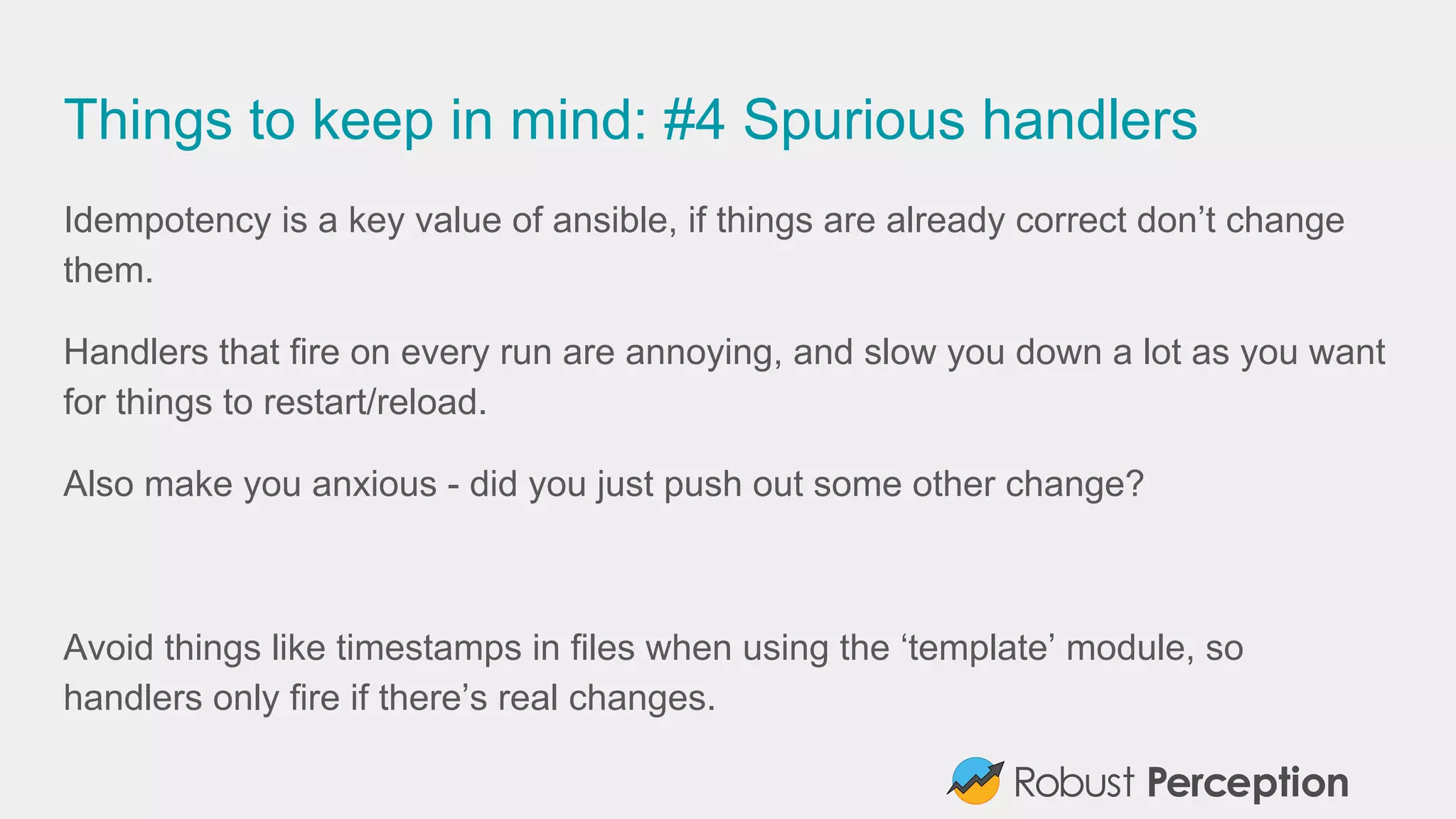Things to keep in mind: #4 Spurious handlers
Idempotency is a key value of ansible, if things are already correct don’t change
them.
Handlers that fire on every run are annoying, and slow you down a lot as you want
for things to restart/reload.
Also make you anxious - did you just push out some other change?
Avoid things like timestamps in files when using the ‘template’ module, so
handlers only fire if there’s real changes.
 