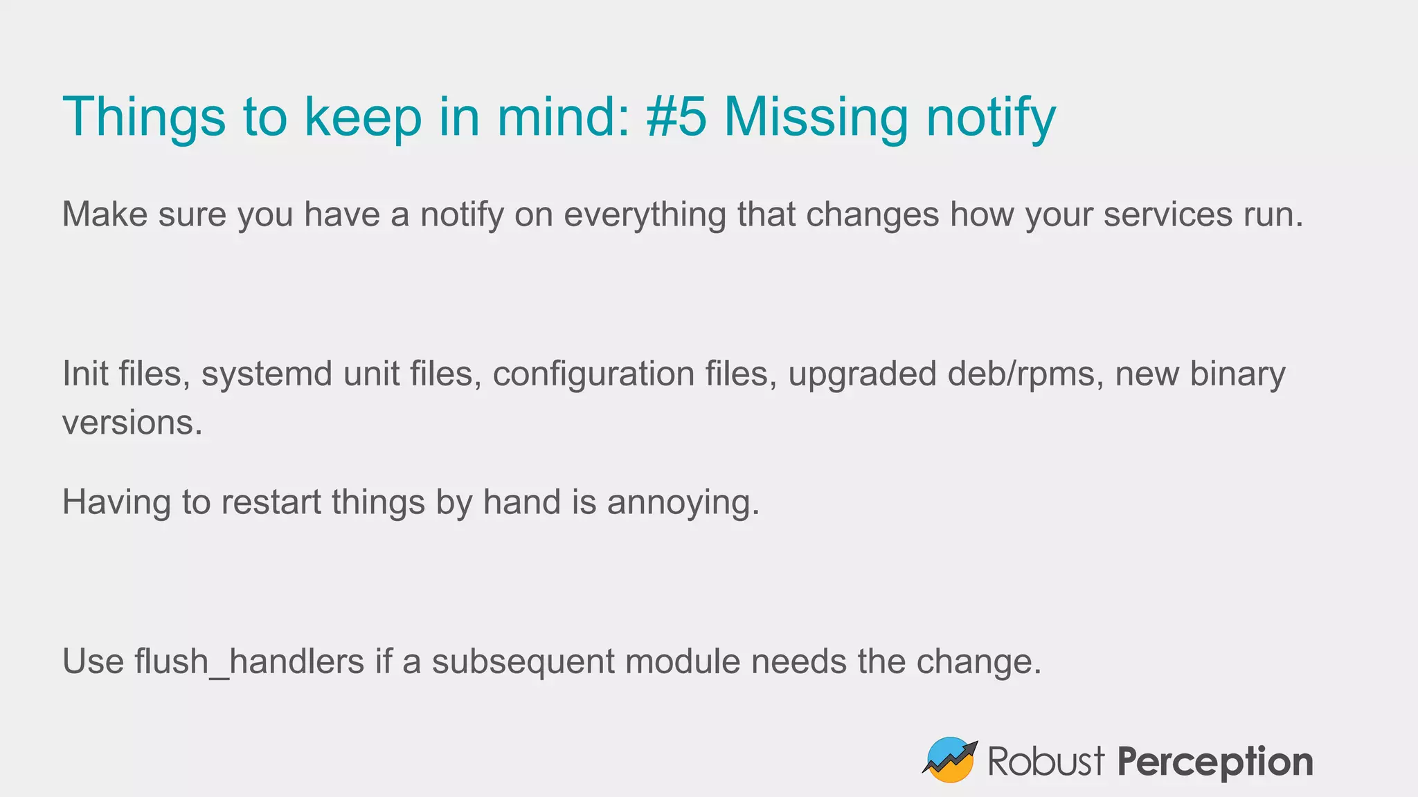 Things to keep in mind: #5 Missing notify
Make sure you have a notify on everything that changes how your services run.
Init files, systemd unit files, configuration files, upgraded deb/rpms, new binary
versions.
Having to restart things by hand is annoying.
Use flush_handlers if a subsequent module needs the change.
 
