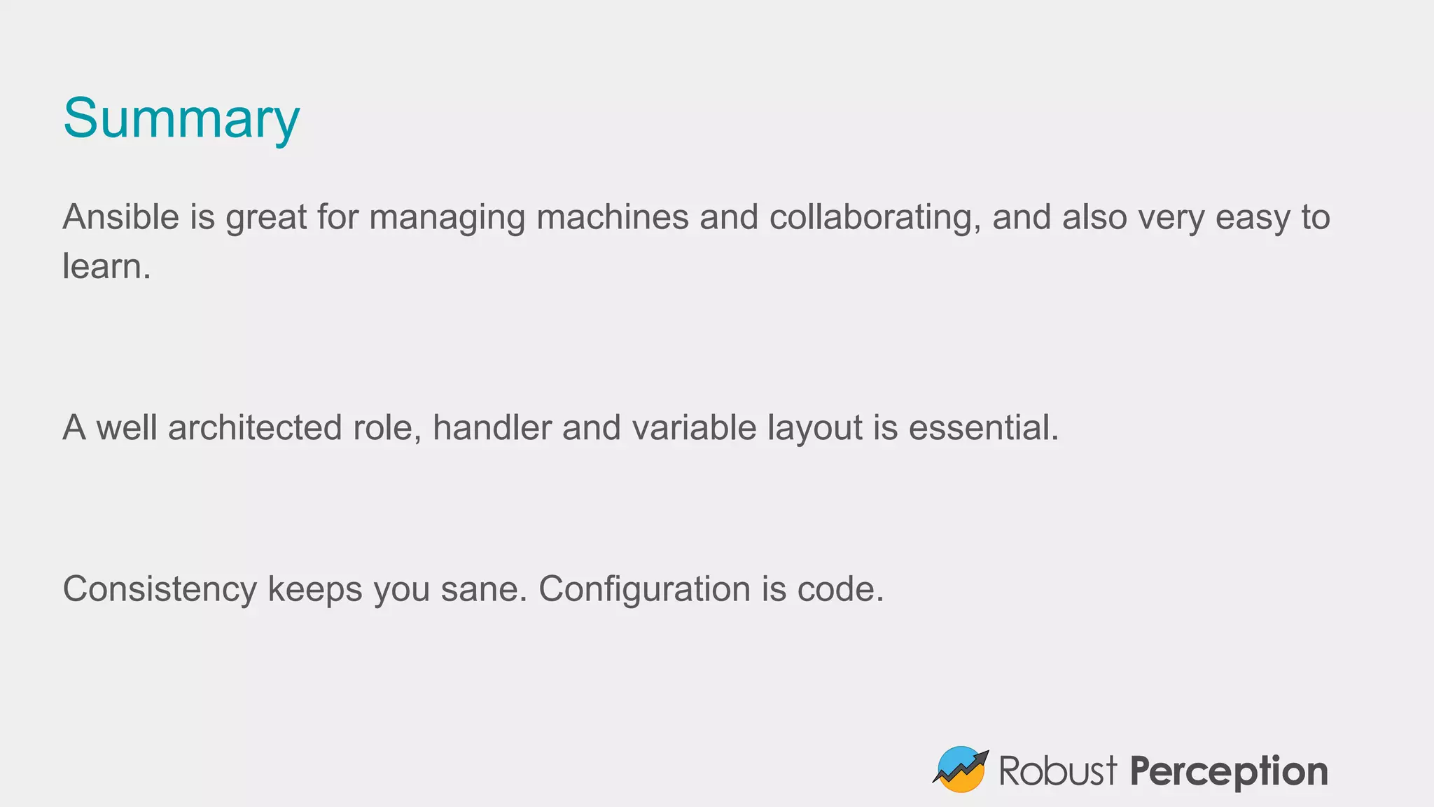 Summary
Ansible is great for managing machines and collaborating, and also very easy to
learn.
A well architected role, handler and variable layout is essential.
Consistency keeps you sane. Configuration is code.
 