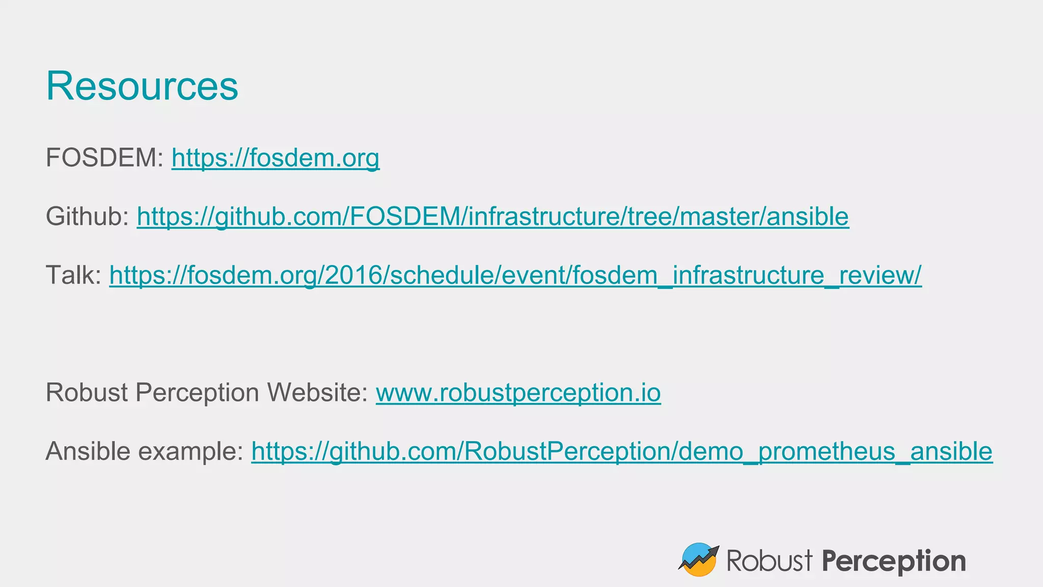 Resources
FOSDEM: https://fosdem.org
Github: https://github.com/FOSDEM/infrastructure/tree/master/ansible
Talk: https://fosdem.org/2016/schedule/event/fosdem_infrastructure_review/
Robust Perception Website: www.robustperception.io
Ansible example: https://github.com/RobustPerception/demo_prometheus_ansible
 