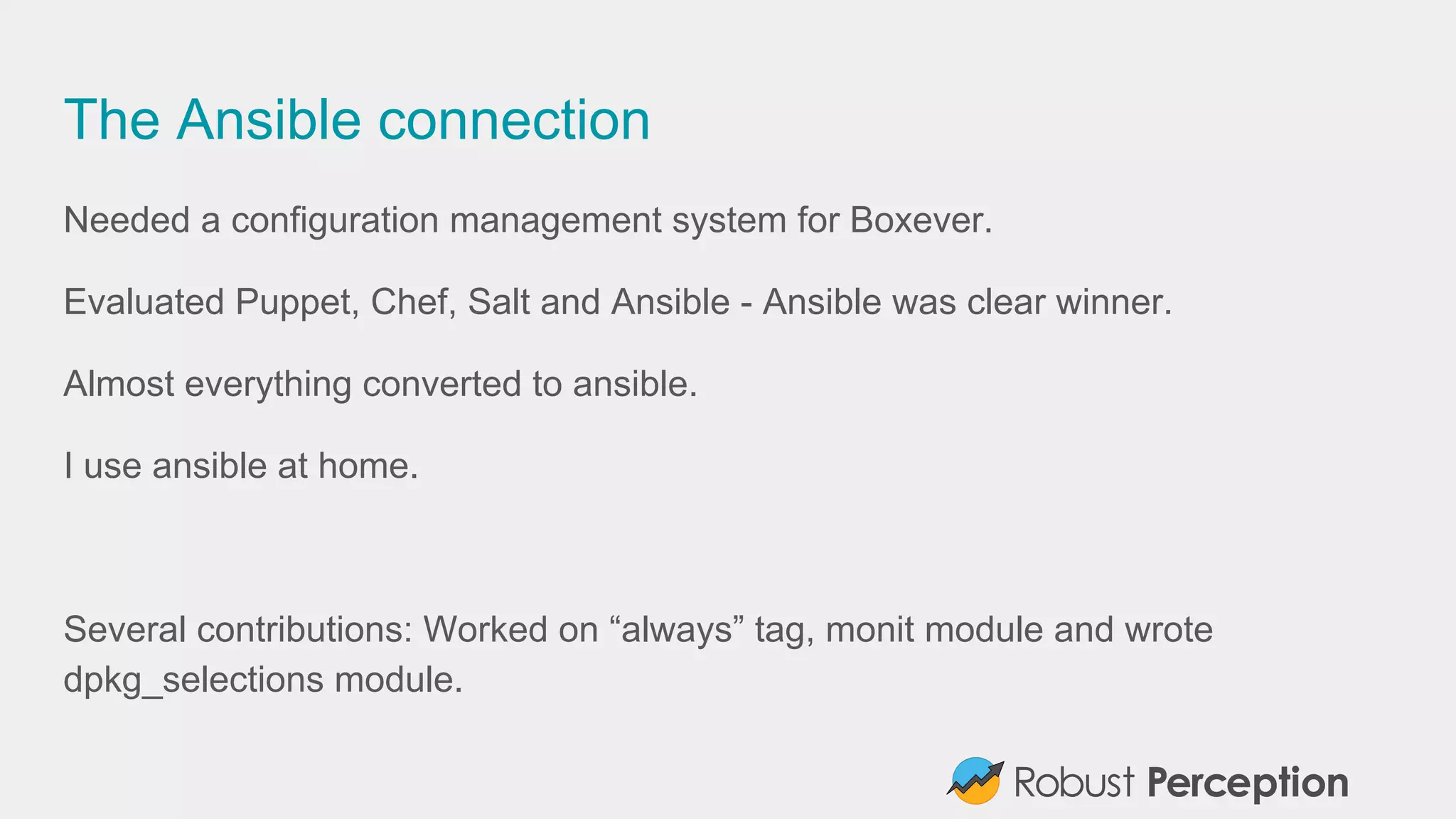 The Ansible connection
Needed a configuration management system for Boxever.
Evaluated Puppet, Chef, Salt and Ansible - Ansible was clear winner.
Almost everything converted to ansible.
I use ansible at home.
Several contributions: Worked on “always” tag, monit module and wrote
dpkg_selections module.
 