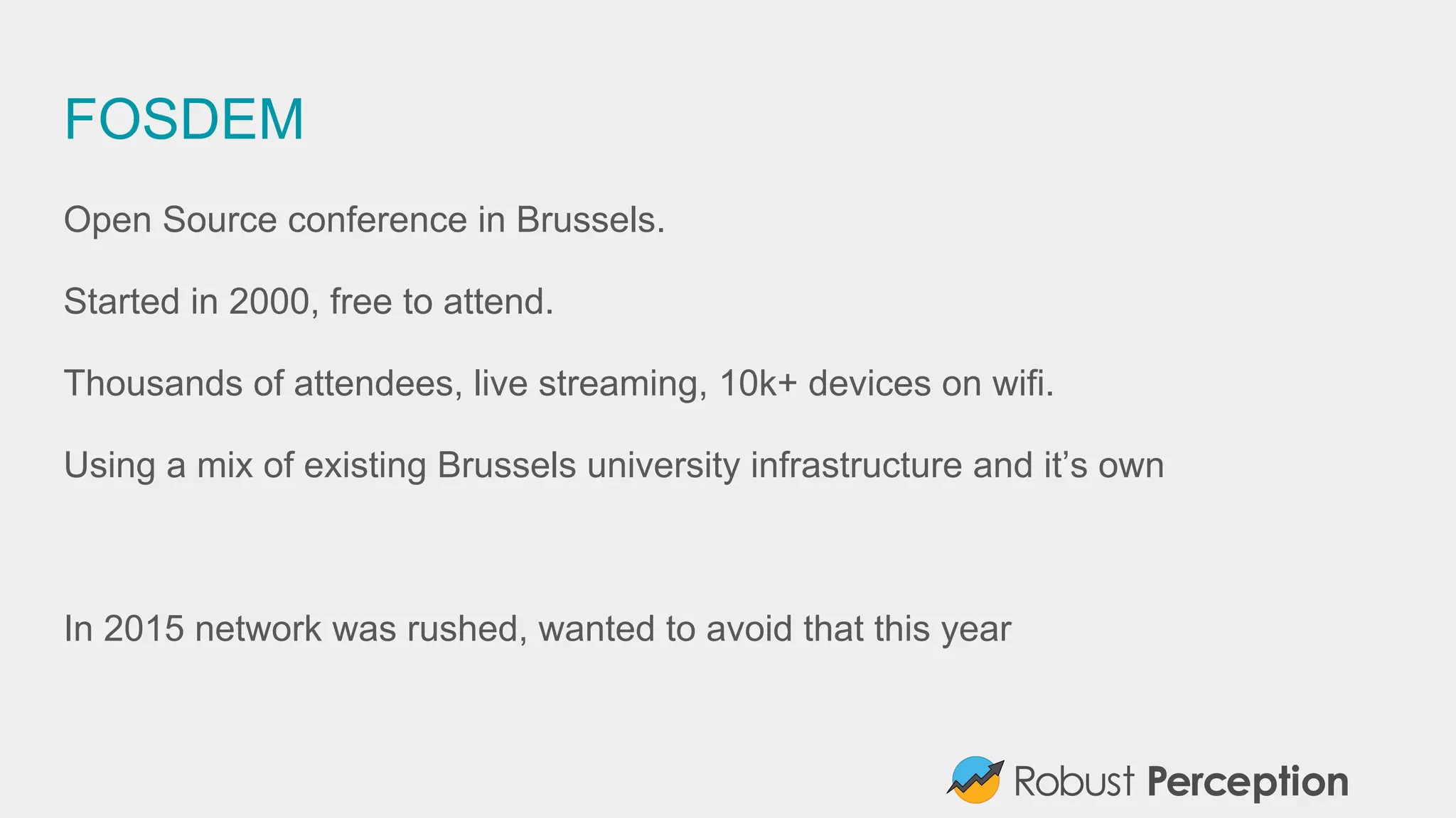 FOSDEM
Open Source conference in Brussels.
Started in 2000, free to attend.
Thousands of attendees, live streaming, 10k+ devices on wifi.
Using a mix of existing Brussels university infrastructure and it’s own
In 2015 network was rushed, wanted to avoid that this year
 
