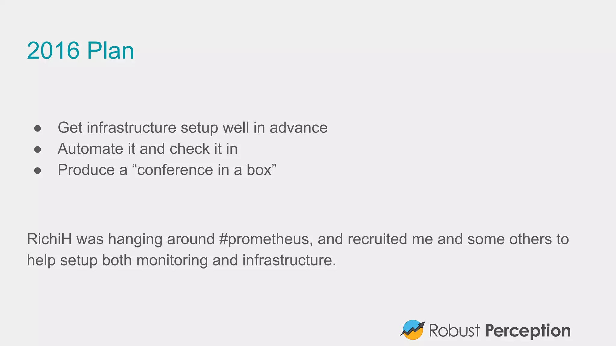 2016 Plan
● Get infrastructure setup well in advance
● Automate it and check it in
● Produce a “conference in a box”
RichiH was hanging around #prometheus, and recruited me and some others to
help setup both monitoring and infrastructure.
 