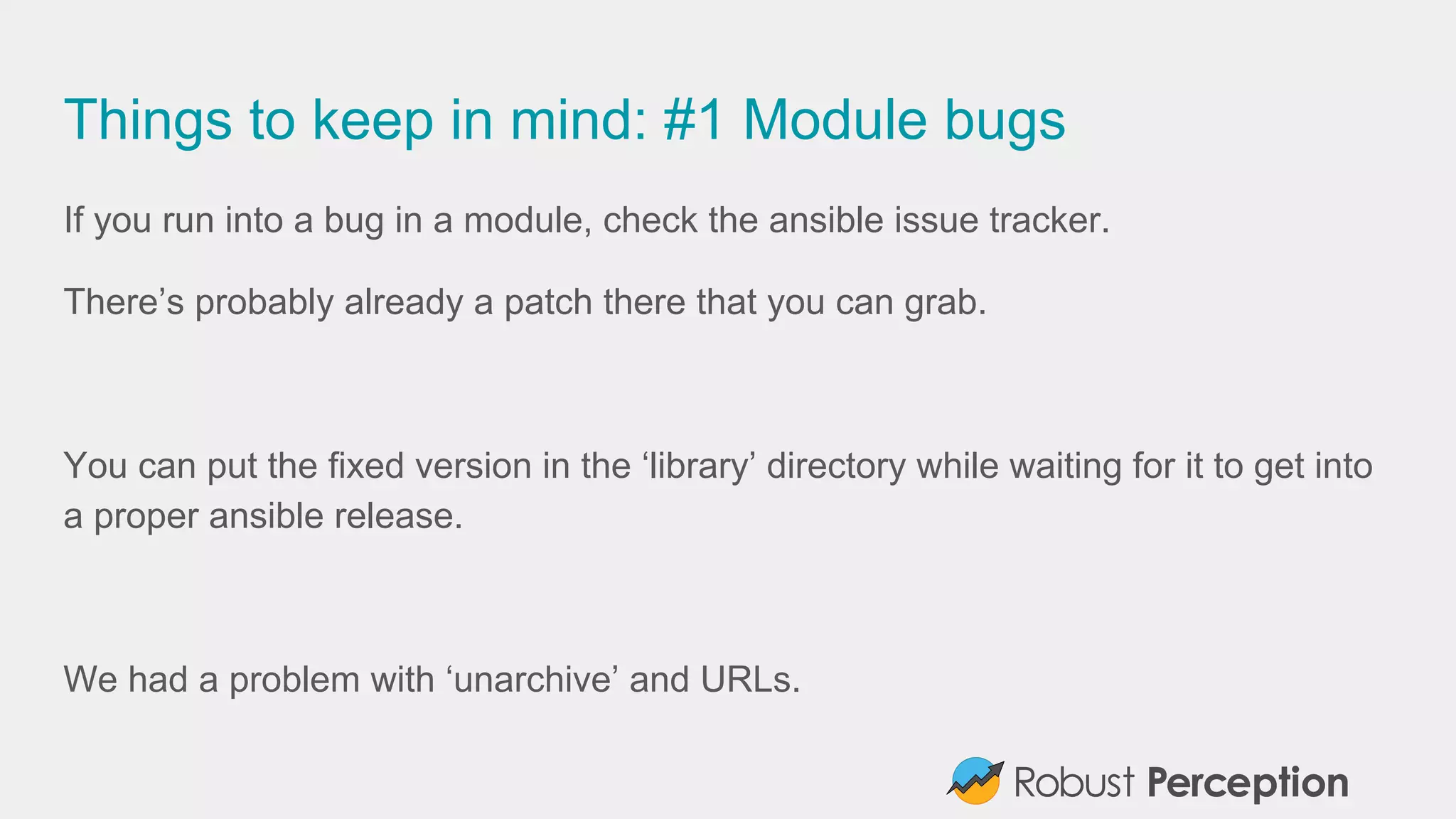 Things to keep in mind: #1 Module bugs
If you run into a bug in a module, check the ansible issue tracker.
There’s probably already a patch there that you can grab.
You can put the fixed version in the ‘library’ directory while waiting for it to get into
a proper ansible release.
We had a problem with ‘unarchive’ and URLs.
 