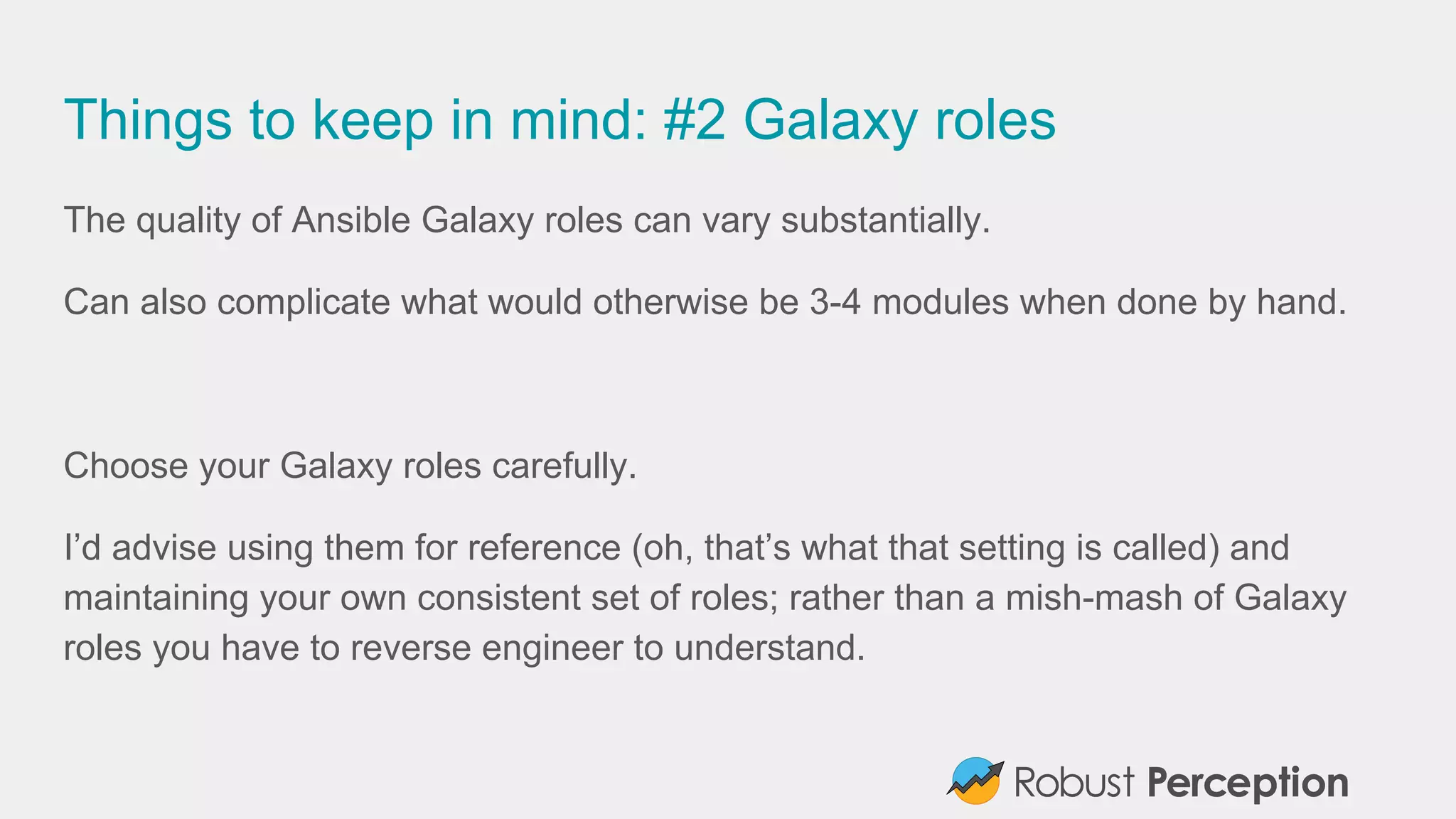 Things to keep in mind: #2 Galaxy roles
The quality of Ansible Galaxy roles can vary substantially.
Can also complicate what would otherwise be 3-4 modules when done by hand.
Choose your Galaxy roles carefully.
I’d advise using them for reference (oh, that’s what that setting is called) and
maintaining your own consistent set of roles; rather than a mish-mash of Galaxy
roles you have to reverse engineer to understand.
 