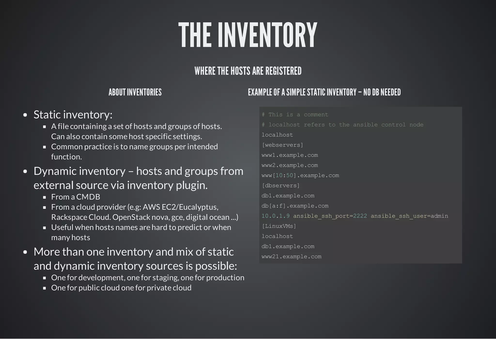 THE INVENTORY
WHERE THE HOSTS ARE REGISTERED
ABOUTINVENTORIES
Static inventory:
A file containing a set of hosts and groups of hosts.
Can also contain some host specific settings.
Common practice is to name groups per intended
function.
Dynamic inventory – hosts and groups from
external source via inventory plugin.
From a CMDB
From a cloud provider (e.g: AWS EC2/Eucalyptus,
Rackspace Cloud. OpenStack nova, gce, digital ocean ...)
Useful when hosts names are hard to predict or when
many hosts
More than one inventory and mix of static
and dynamic inventory sources is possible:
One for development, one for staging, one for production
One for public cloud one for private cloud
EXAMPLE OF ASIMPLE STATIC INVENTORY – NO DBNEEDED
# This is a comment         
# localhost refers to the ansible control node
localhost
[webservers]
www1.example.com
www2.example.com
www[10:50].example.com
[dbservers] 
db1.example.com      
db[a:f].example.com
10.0.1.9 ansible_ssh_port=2222 ansible_ssh_user=admin
[LinuxVMs]
localhost
db1.example.com
www21.example.com
 
