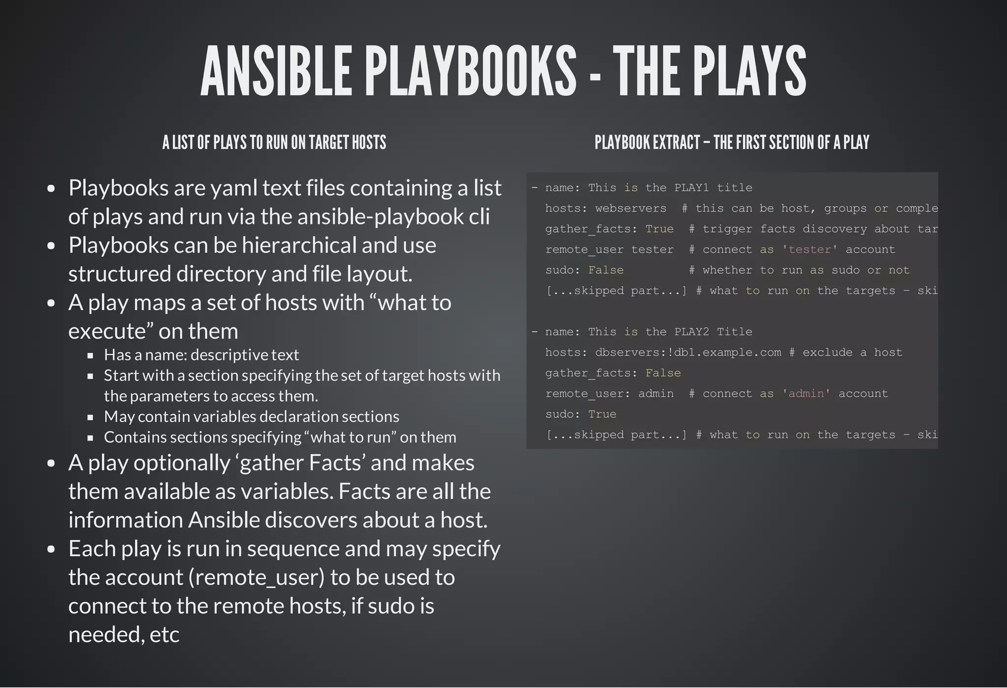 ANSIBLE PLAYBOOKS - THE PLAYS
ALISTOF PLAYS TO RUN ON TARGETHOSTS
Playbooks are yaml text files containing a list
of plays and run via the ansible-playbook cli
Playbooks can be hierarchical and use
structured directory and file layout.
A play maps a set of hosts with “what to
execute” on them
Has a name: descriptive text
Start with a section specifying the set of target hosts with
the parameters to access them.
May contain variables declaration sections
Contains sections specifying “what to run” on them
A play optionally ‘gather Facts’ and makes
them available as variables. Facts are all the
information Ansible discovers about a host.
Each play is run in sequence and may specify
the account (remote_user) to be used to
connect to the remote hosts, if sudo is
needed, etc
PLAYBOOKEXTRACT– THE FIRSTSECTION OF APLAY
­ name: This is the PLAY1 title
  hosts: webservers  # this can be host, groups or complex expr
  gather_facts: True  # trigger facts discovery about targets
  remote_user tester  # connect as 'tester' account
  sudo: False         # whether to run as sudo or not
  [...skipped part...] # what to run on the targets – skipped
­ name: This is the PLAY2 Title 
  hosts: dbservers:!db1.example.com # exclude a host
  gather_facts: False
  remote_user: admin  # connect as 'admin' account
  sudo: True
  [...skipped part...] # what to run on the targets – skipped
 