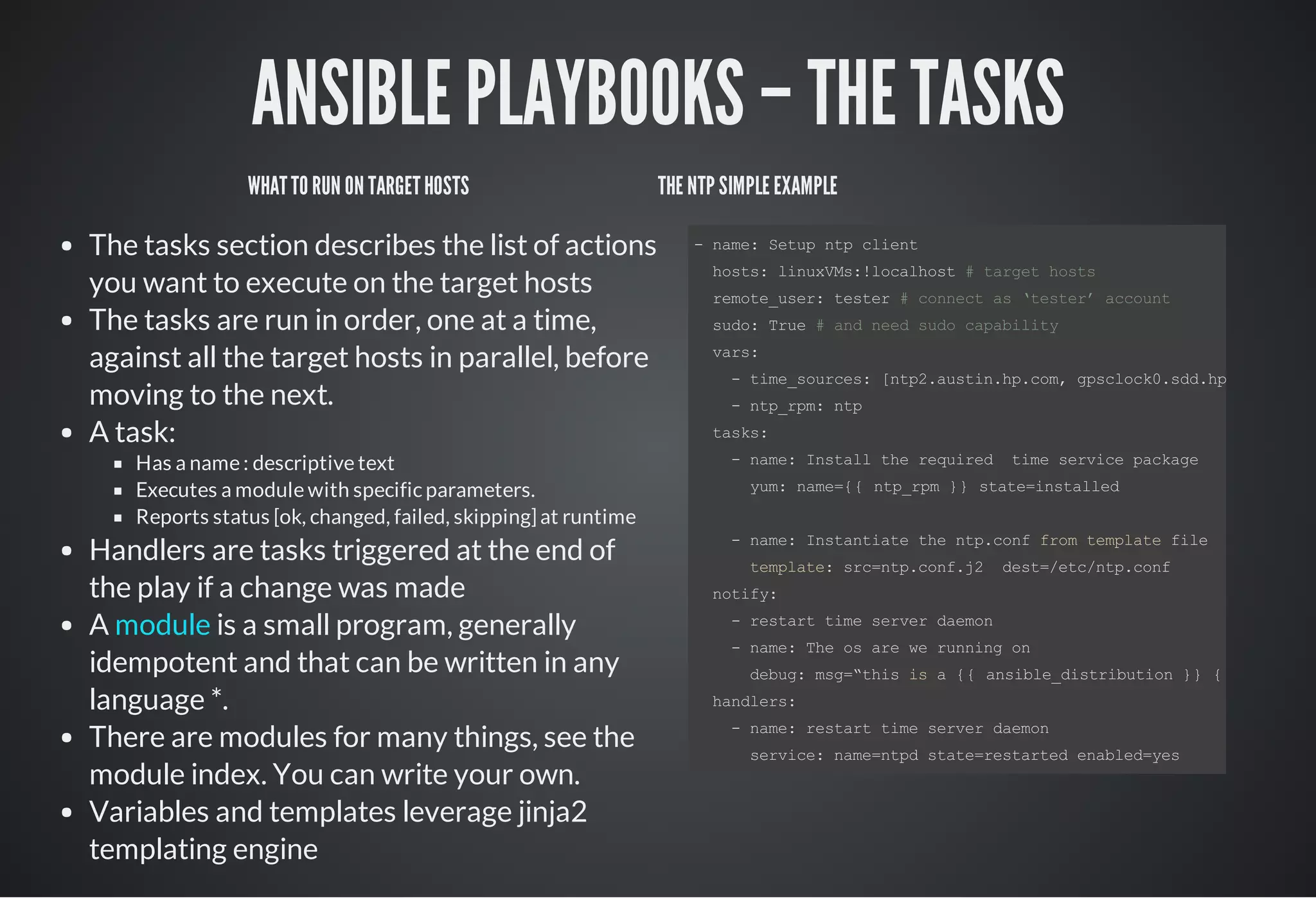 ANSIBLE PLAYBOOKS – THE TASKS
WHATTO RUN ON TARGETHOSTS
The tasks section describes the list of actions
you want to execute on the target hosts
The tasks are run in order, one at a time,
against all the target hosts in parallel, before
moving to the next.
A task:
Has a name : descriptive text
Executes a module with specific parameters.
Reports status [ok, changed, failed, skipping] at runtime
Handlers are tasks triggered at the end of
the play if a change was made
A is a small program, generally
idempotent and that can be written in any
language *.
There are modules for many things, see the
module index. You can write your own.
Variables and templates leverage jinja2
templating engine
module
THE NTP SIMPLE EXAMPLE
­ name: Setup ntp client
  hosts: linuxVMs:!localhost # target hosts
  remote_user: tester # connect as ‘tester’ account 
  sudo: True # and need sudo capability
  vars:
    ­ time_sources: [ntp2.austin.hp.com, gpsclock0.sdd.hp.com, ntp1
    ­ ntp_rpm: ntp
  tasks:
    ­ name: Install the required  time service package
      yum: name={{ ntp_rpm }} state=installed
    ­ name: Instantiate the ntp.conf from template file
      template: src=ntp.conf.j2  dest=/etc/ntp.conf
  notify: 
    ­ restart time server daemon
    ­ name: The os are we running on
      debug: msg=“this is a {{ ansible_distribution }} {{ ansible_
  handlers:
    ­ name: restart time server daemon
      service: name=ntpd state=restarted enabled=yes
 