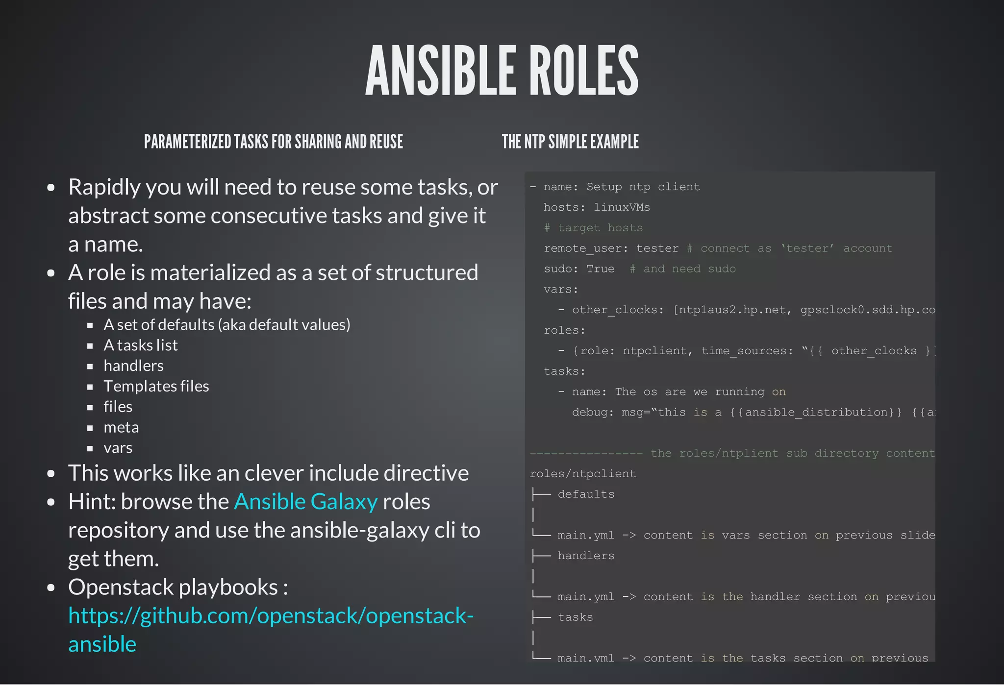 ANSIBLE ROLES
PARAMETERIZEDTASKS FORSHARINGANDREUSE
Rapidly you will need to reuse some tasks, or
abstract some consecutive tasks and give it
a name.
A role is materialized as a set of structured
files and may have:
A set of defaults (aka default values)
A tasks list
handlers
Templates files
files
meta
vars
This works like an clever include directive
Hint: browse the roles
repository and use the ansible-galaxy cli to
get them.
Openstack playbooks :
Ansible Galaxy
https://github.com/openstack/openstack-
ansible
THE NTP SIMPLE EXAMPLE
­ name: Setup ntp client
  hosts: linuxVMs
  # target hosts
  remote_user: tester # connect as ‘tester’ account
  sudo: True  # and need sudo
  vars:
    ­ other_clocks: [ntp1aus2.hp.net, gpsclock0.sdd.hp.com, ntp1.ed
  roles:
    ­ {role: ntpclient, time_sources: “{{ other_clocks }}”, }
  tasks:
    ­ name: The os are we running on
      debug: msg=“this is a {{ansible_distribution}} {{ansible_dis
­­­­­­­­­­­­­­­­ the roles/ntplient sub directory content ­­­­­­
roles/ntpclient
├── defaults
│
└── main.yml ­> content is vars section on previous slide
├── handlers
│
└── main.yml ­> content is the handler section on previous slide
├── tasks
│
└── main.yml ­> content is the tasks section on previous slide
 