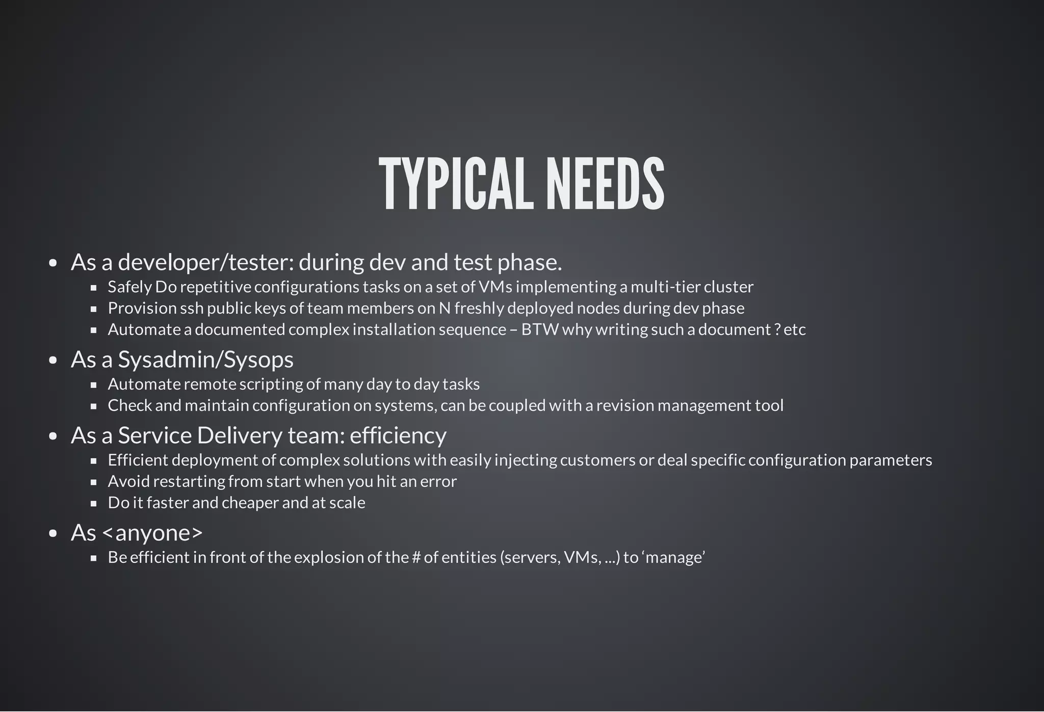 TYPICAL NEEDS
As a developer/tester: during dev and test phase.
Safely Do repetitive configurations tasks on a set of VMs implementing a multi-tier cluster
Provision ssh public keys of team members on N freshly deployed nodes during dev phase
Automate a documented complex installation sequence – BTW why writing such a document ? etc
As a Sysadmin/Sysops
Automate remote scripting of many day to day tasks
Check and maintain configuration on systems, can be coupled with a revision management tool
As a Service Delivery team: efficiency
Efficient deployment of complex solutions with easily injecting customers or deal specific configuration parameters
Avoid restarting from start when you hit an error
Do it faster and cheaper and at scale
As <anyone>
Be efficient in front of the explosion of the # of entities (servers, VMs, ...) to ‘manage’
 