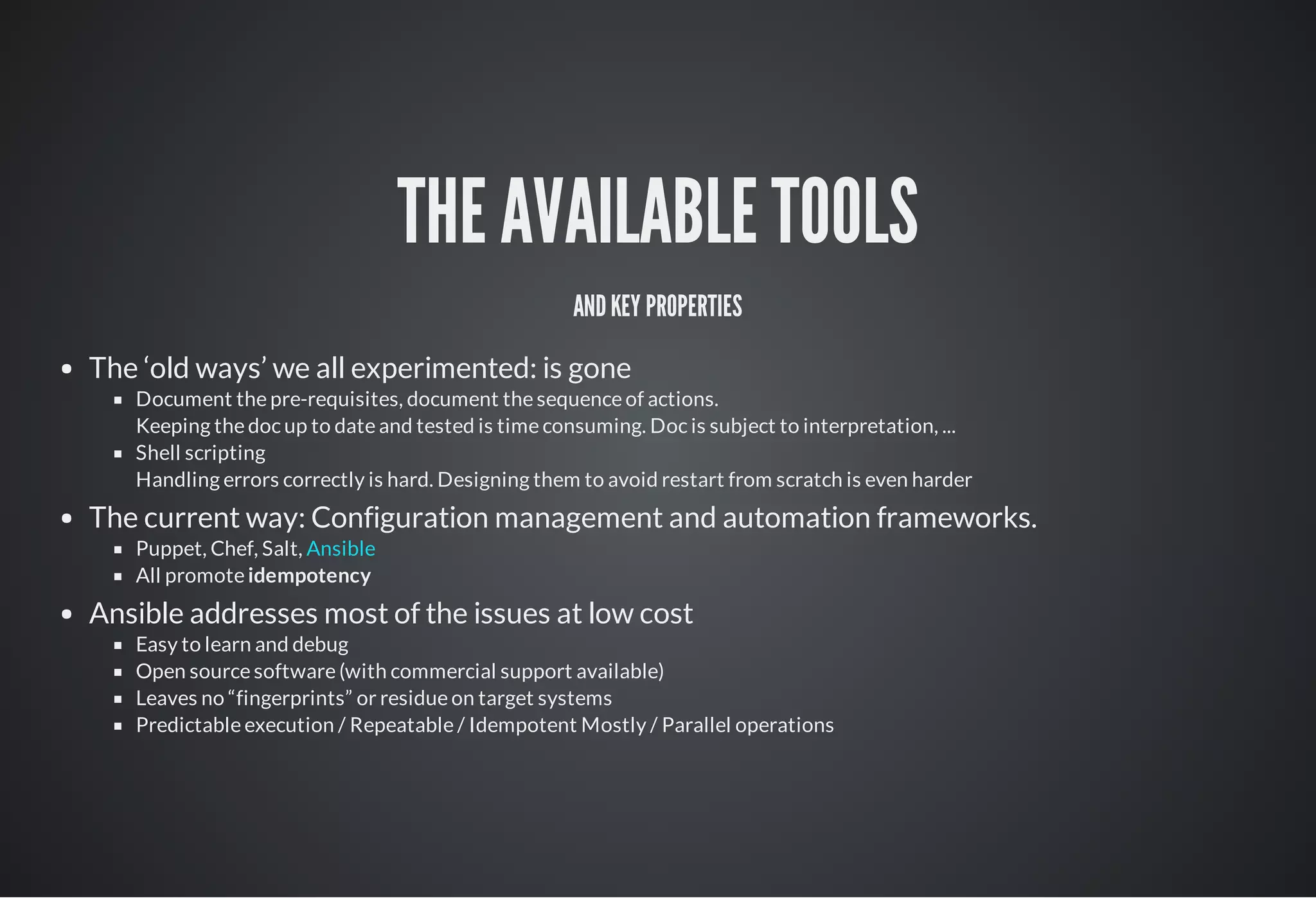 THE AVAILABLE TOOLS
ANDKEY PROPERTIES
The ‘old ways’ we all experimented: is gone
Document the pre-requisites, document the sequence of actions.
Keeping the doc up to date and tested is time consuming. Doc is subject to interpretation, ...
Shell scripting
Handling errors correctly is hard. Designing them to avoid restart from scratch is even harder
The current way: Configuration management and automation frameworks.
Puppet, Chef, Salt,
All promote idempotency
Ansible addresses most of the issues at low cost
Easy to learn and debug
Open source software (with commercial support available)
Leaves no “fingerprints” or residue on target systems
Predictable execution / Repeatable / Idempotent Mostly / Parallel operations
Ansible
 