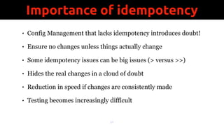 • Config Management that lacks idempotency introduces doubt!
• Ensure no changes unless things actually change
• Some idempotency issues can be big issues (> versus >>)
• Hides the real changes in a cloud of doubt
• Reduction in speed if changes are consistently made
• Testing becomes increasingly difficult
!21
Importance of idempotency
 