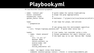 #!/usr/bin/env ansible-playbook
- name: 'install.yml' # quote names for syntax highlighting
hosts: localhost # scope the play appropriately
connection: local #
gather_facts: False # booleans: /^(y|yes|n|no|true|false|on|off)$/i
tags: # use tags for plays, and actions
- preparation
vars: # use group_vars for environment specifics
- url: "https://galaxy.ansible.com" # quote when value has ':'
tasks: # list tasks, but consider using a role
- name: 'check network' # format parameters for small terminal size
uri: # the best way is to use 'Native YML' format
url: "{{ url }}"
method: HEAD
return_content: no
status_code: 200
timeout: 60
follow_redirects: all
- name: 're-import roles from Galaxy'
command: ansible-galaxy install --force -r roles/requirements.yml
Playbook.yml
 