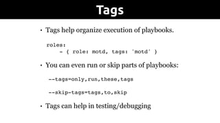 • Tags help organize execution of playbooks. 
roles:
- { role: motd, tags: 'motd' }
• You can even run or skip parts of playbooks:
--tags=only,run,these,tags
--skip-tags=tags,to,skip
• Tags can help in testing/debugging
Tags
 