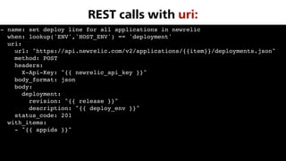 - name: set deploy line for all applications in newrelic
when: lookup('ENV','HOST_ENV') == 'deployment'
uri:
url: "https://api.newrelic.com/v2/applications/{{item}}/deployments.json"
method: POST
headers:
X-Api-Key: "{{ newrelic_api_key }}"
body_format: json
body:
deployment:
revision: "{{ release }}"
description: "{{ deploy_env }}"
status_code: 201
with_items:
- "{{ appids }}"
REST calls with uri:
 