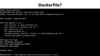 FROM centos:centos7
MAINTAINER Bas Meijer <bas.meijer@me.com>
LABEL running="docker run -d -p 8080:8080 dockpack/tomcat:7"
ADD ansible /tmp/ansible
RUN yum update -y && 
yum install -y epel-release && 
yum install -y ansible tar && 
yum clean all && 
cd /tmp/ansible && 
ansible-galaxy install --force -r requirements.yml && 
ansible-playbook playbook.yml
ADD app /var/app
ENV DATABASE postgres
ENV PATH $APP_HOME/bin:$PATH
WORKDIR $APP_HOME
EXPOSE 8080
ENTRYPOINT ["/opt/apache-tomcat/bin/catalina.sh","run"]
Dockerﬁle?
 
