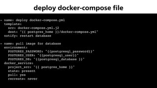 - name: deploy docker-compose.yml
template:
src: docker-compose.yml.j2
dest: "{{ postgres_home }}/docker-compose.yml"
notify: restart database
- name: pull image for database
environment:
POSTGRES_PASSWORD: "{{postgresql_password}}"
POSTGRES_USER: "{{postgresql_user}}"
POSTGRES_DB: "{{postgresql_database }}"
docker_service:
project_src: "{{ postgres_home }}"
state: present
pull: yes
recreate: never
deploy docker-compose ﬁle
 