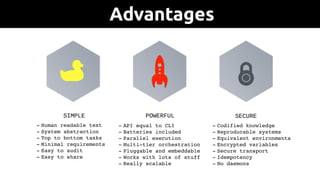 - Human readable text
- System abstraction
- Top to bottom tasks
- Minimal requirements
- Easy to audit
- Easy to share
SIMPLE
- API equal to CLI
- Batteries included
- Parallel execution
- Multi-tier orchestration
- Pluggable and embeddable
- Works with lots of stuff
- Really scalable
POWERFUL
- Codified knowledge
- Reproducable systems
- Equivalent environments
- Encrypted variables
- Secure transport
- Idempotency
- No daemons
SECURE
Advantages
 
