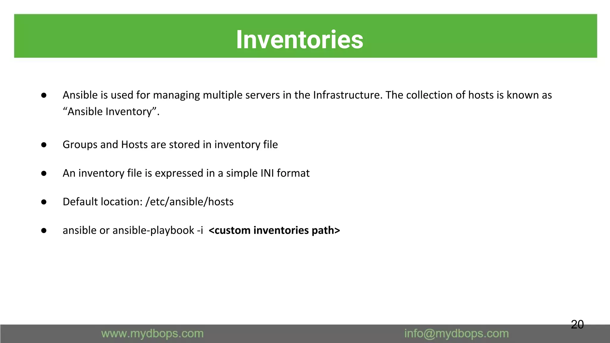 Inventories
● Ansible is used for managing multiple servers in the Infrastructure. The collection of hosts is known as
“Ansible Inventory”.
● Groups and Hosts are stored in inventory file
● An inventory file is expressed in a simple INI format
● Default location: /etc/ansible/hosts
● ansible or ansible-playbook -i <custom inventories path>
20
 