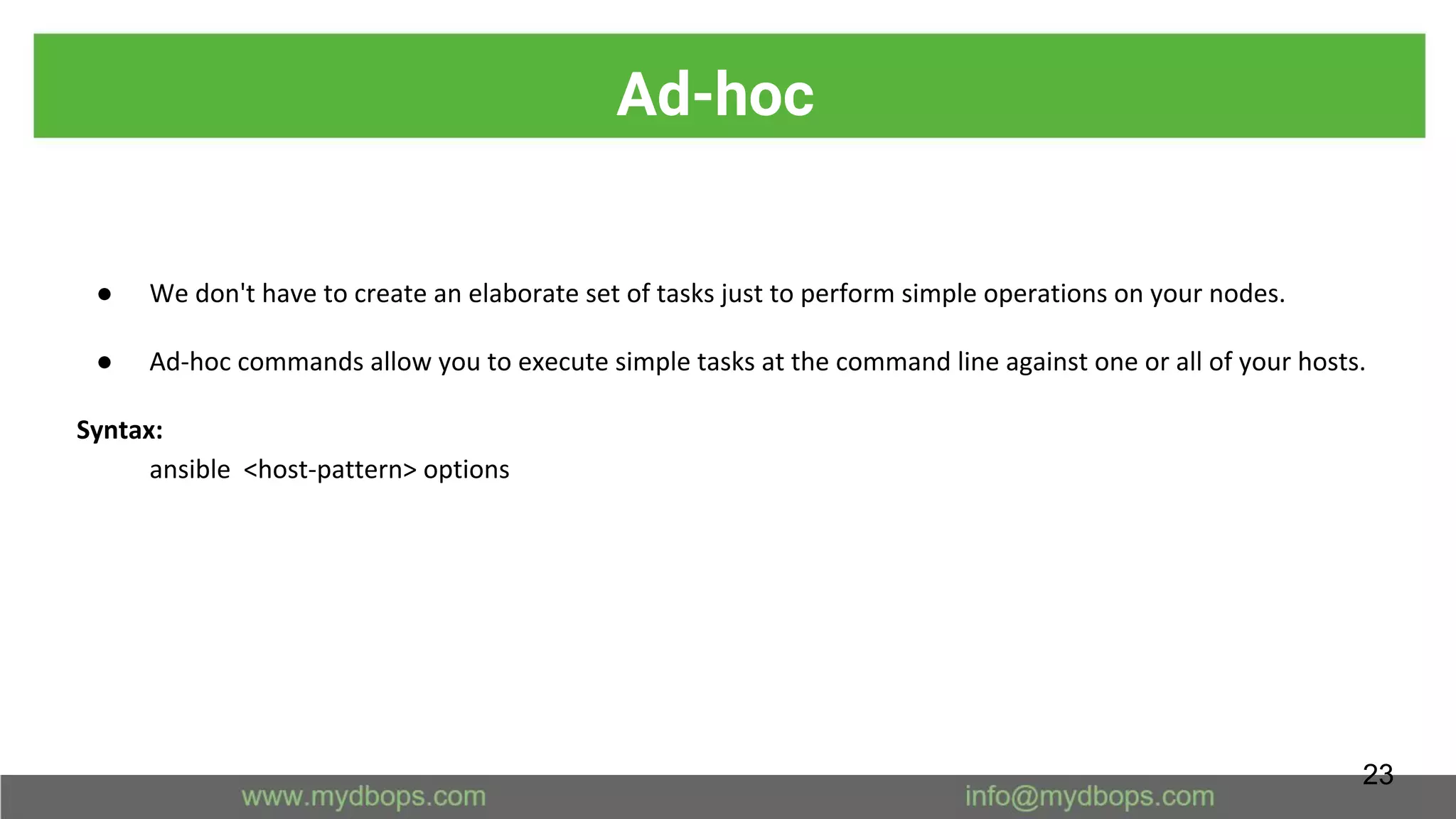 Ad-hoc
● We don't have to create an elaborate set of tasks just to perform simple operations on your nodes.
● Ad-hoc commands allow you to execute simple tasks at the command line against one or all of your hosts.
Syntax:
ansible <host-pattern> options
23
 