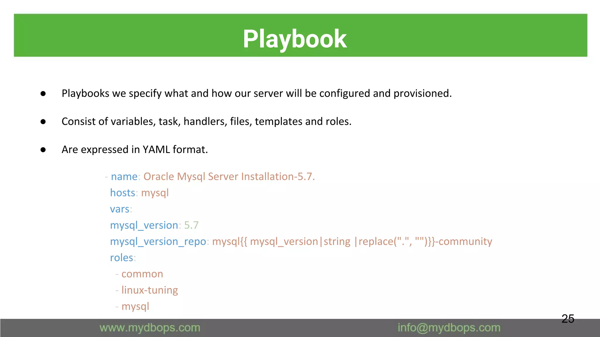 Playbook
● Playbooks we specify what and how our server will be configured and provisioned.
● Consist of variables, task, handlers, files, templates and roles.
● Are expressed in YAML format.
- name: Oracle Mysql Server Installation-5.7.
hosts: mysql
vars:
mysql_version: 5.7
mysql_version_repo: mysql{{ mysql_version|string |replace(".", "")}}-community
roles:
- common
- linux-tuning
- mysql
25
 