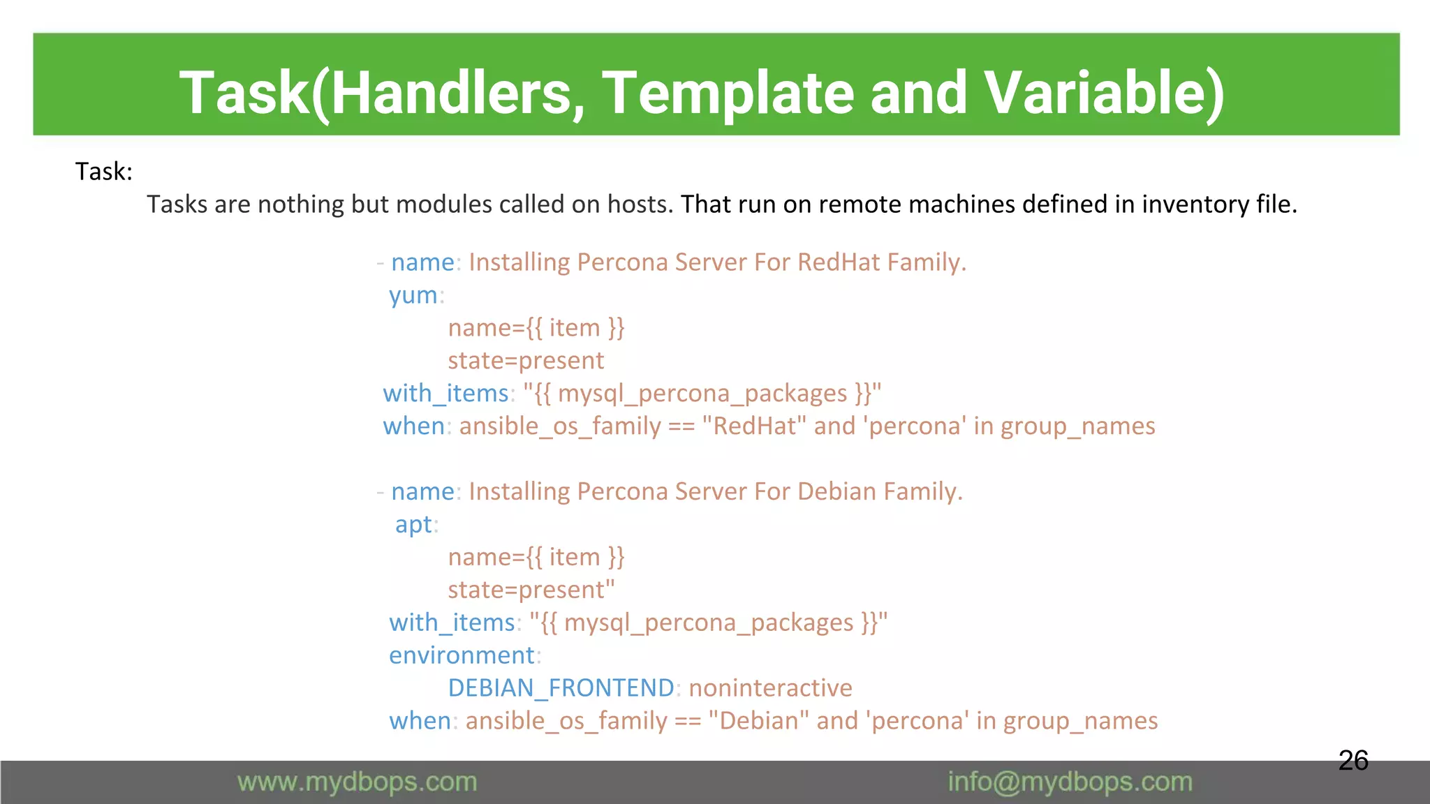 Task(Handlers, Template and Variable)
Task:
Tasks are nothing but modules called on hosts. That run on remote machines defined in inventory file.
- name: Installing Percona Server For RedHat Family.
yum:
name={{ item }}
state=present
with_items: "{{ mysql_percona_packages }}"
when: ansible_os_family == "RedHat" and 'percona' in group_names
- name: Installing Percona Server For Debian Family.
apt:
name={{ item }}
state=present"
with_items: "{{ mysql_percona_packages }}"
environment:
DEBIAN_FRONTEND: noninteractive
when: ansible_os_family == "Debian" and 'percona' in group_names
26
 