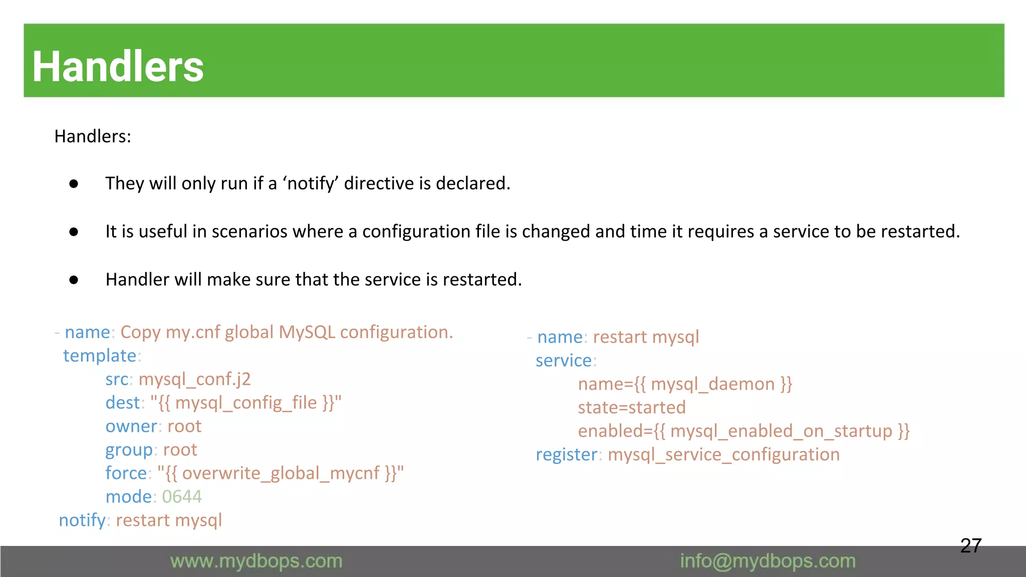 Handlers
Handlers:
● They will only run if a ‘notify’ directive is declared.
● It is useful in scenarios where a configuration file is changed and time it requires a service to be restarted.
● Handler will make sure that the service is restarted.
- name: restart mysql
service:
name={{ mysql_daemon }}
state=started
enabled={{ mysql_enabled_on_startup }}
register: mysql_service_configuration
- name: Copy my.cnf global MySQL configuration.
template:
src: mysql_conf.j2
dest: "{{ mysql_config_file }}"
owner: root
group: root
force: "{{ overwrite_global_mycnf }}"
mode: 0644
notify: restart mysql
27
 