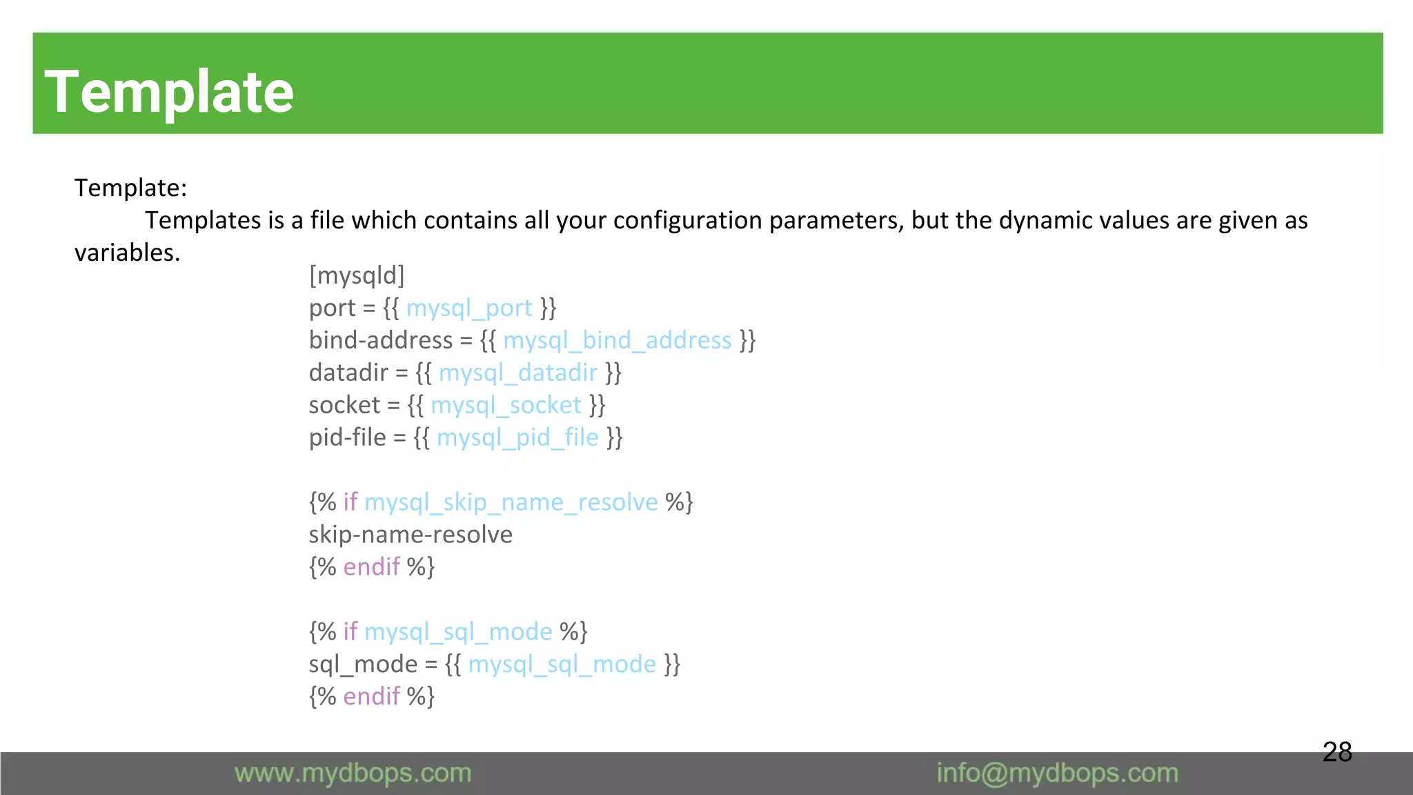 Template
Template:
Templates is a file which contains all your configuration parameters, but the dynamic values are given as
variables.
[mysqld]
port = {{ mysql_port }}
bind-address = {{ mysql_bind_address }}
datadir = {{ mysql_datadir }}
socket = {{ mysql_socket }}
pid-file = {{ mysql_pid_file }}
{% if mysql_skip_name_resolve %}
skip-name-resolve
{% endif %}
{% if mysql_sql_mode %}
sql_mode = {{ mysql_sql_mode }}
{% endif %}
28
 