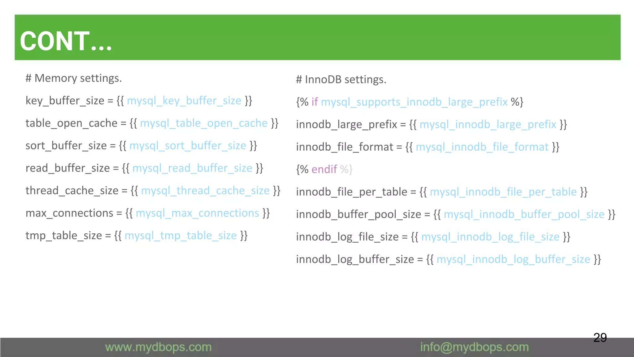 CONT...
# Memory settings.
key_buffer_size = {{ mysql_key_buffer_size }}
table_open_cache = {{ mysql_table_open_cache }}
sort_buffer_size = {{ mysql_sort_buffer_size }}
read_buffer_size = {{ mysql_read_buffer_size }}
thread_cache_size = {{ mysql_thread_cache_size }}
max_connections = {{ mysql_max_connections }}
tmp_table_size = {{ mysql_tmp_table_size }}
# InnoDB settings.
{% if mysql_supports_innodb_large_prefix %}
innodb_large_prefix = {{ mysql_innodb_large_prefix }}
innodb_file_format = {{ mysql_innodb_file_format }}
{% endif %}
innodb_file_per_table = {{ mysql_innodb_file_per_table }}
innodb_buffer_pool_size = {{ mysql_innodb_buffer_pool_size }}
innodb_log_file_size = {{ mysql_innodb_log_file_size }}
innodb_log_buffer_size = {{ mysql_innodb_log_buffer_size }}
29
 