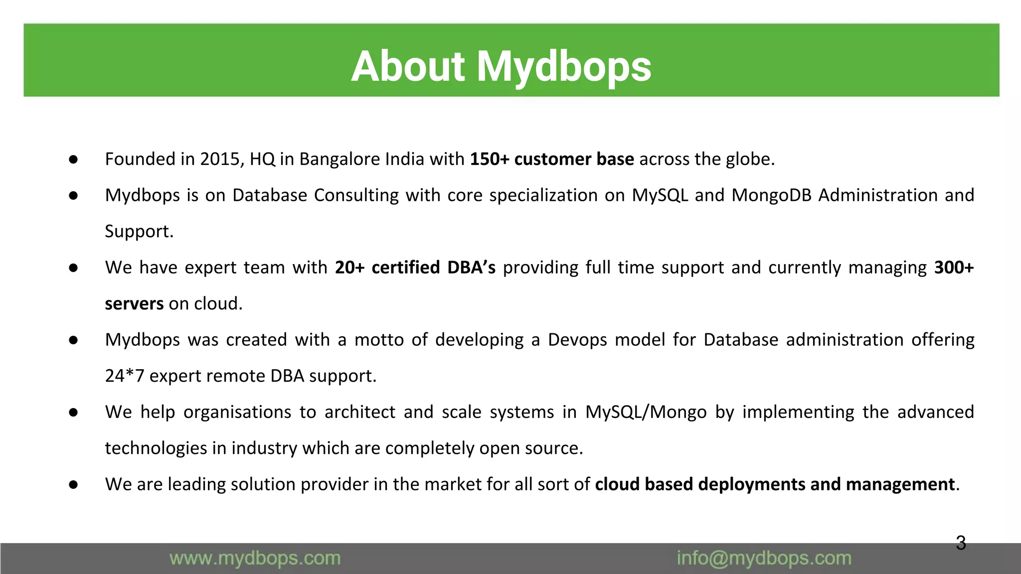About Mydbops
● Founded in 2015, HQ in Bangalore India with 150+ customer base across the globe.
● Mydbops is on Database Consulting with core specialization on MySQL and MongoDB Administration and
Support.
● We have expert team with 20+ certified DBA’s providing full time support and currently managing 300+
servers on cloud.
● Mydbops was created with a motto of developing a Devops model for Database administration offering
24*7 expert remote DBA support.
● We help organisations to architect and scale systems in MySQL/Mongo by implementing the advanced
technologies in industry which are completely open source.
● We are leading solution provider in the market for all sort of cloud based deployments and management.
3
 