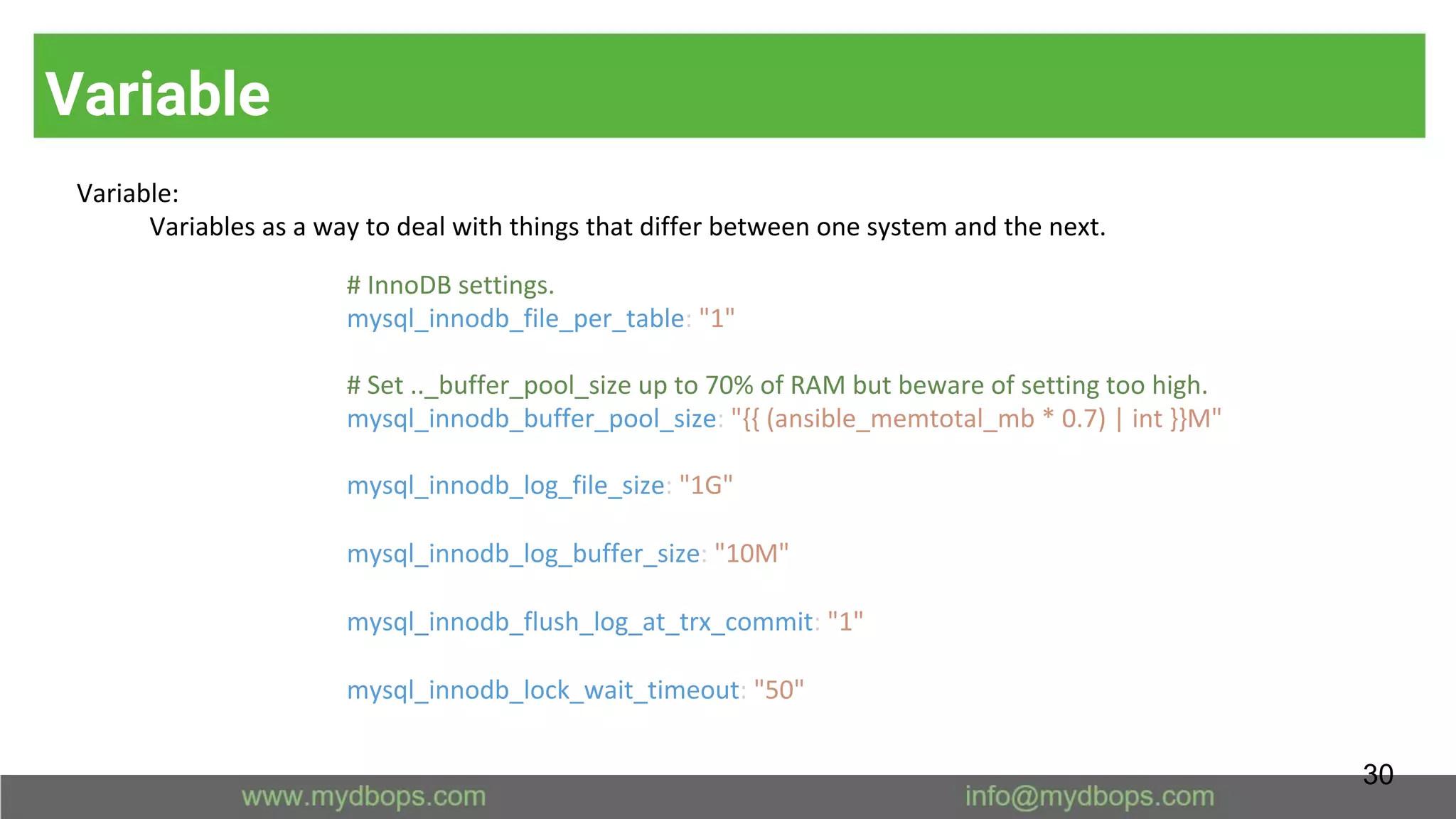 Variable
Variable:
Variables as a way to deal with things that differ between one system and the next.
# InnoDB settings.
mysql_innodb_file_per_table: "1"
# Set .._buffer_pool_size up to 70% of RAM but beware of setting too high.
mysql_innodb_buffer_pool_size: "{{ (ansible_memtotal_mb * 0.7) | int }}M"
mysql_innodb_log_file_size: "1G"
mysql_innodb_log_buffer_size: "10M"
mysql_innodb_flush_log_at_trx_commit: "1"
mysql_innodb_lock_wait_timeout: "50"
30
 