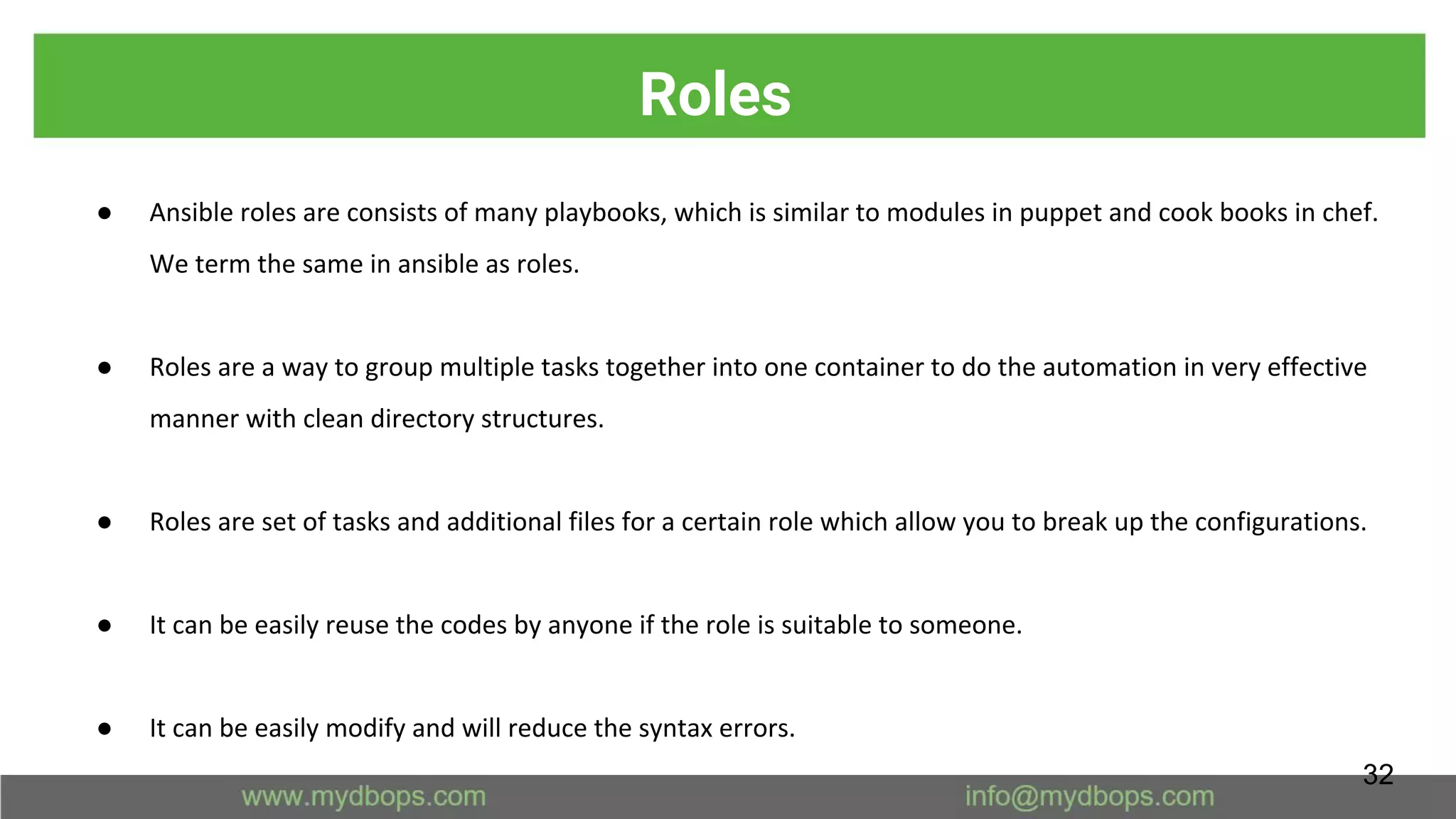 Roles
● Ansible roles are consists of many playbooks, which is similar to modules in puppet and cook books in chef.
We term the same in ansible as roles.
● Roles are a way to group multiple tasks together into one container to do the automation in very effective
manner with clean directory structures.
● Roles are set of tasks and additional files for a certain role which allow you to break up the configurations.
● It can be easily reuse the codes by anyone if the role is suitable to someone.
● It can be easily modify and will reduce the syntax errors.
32
 