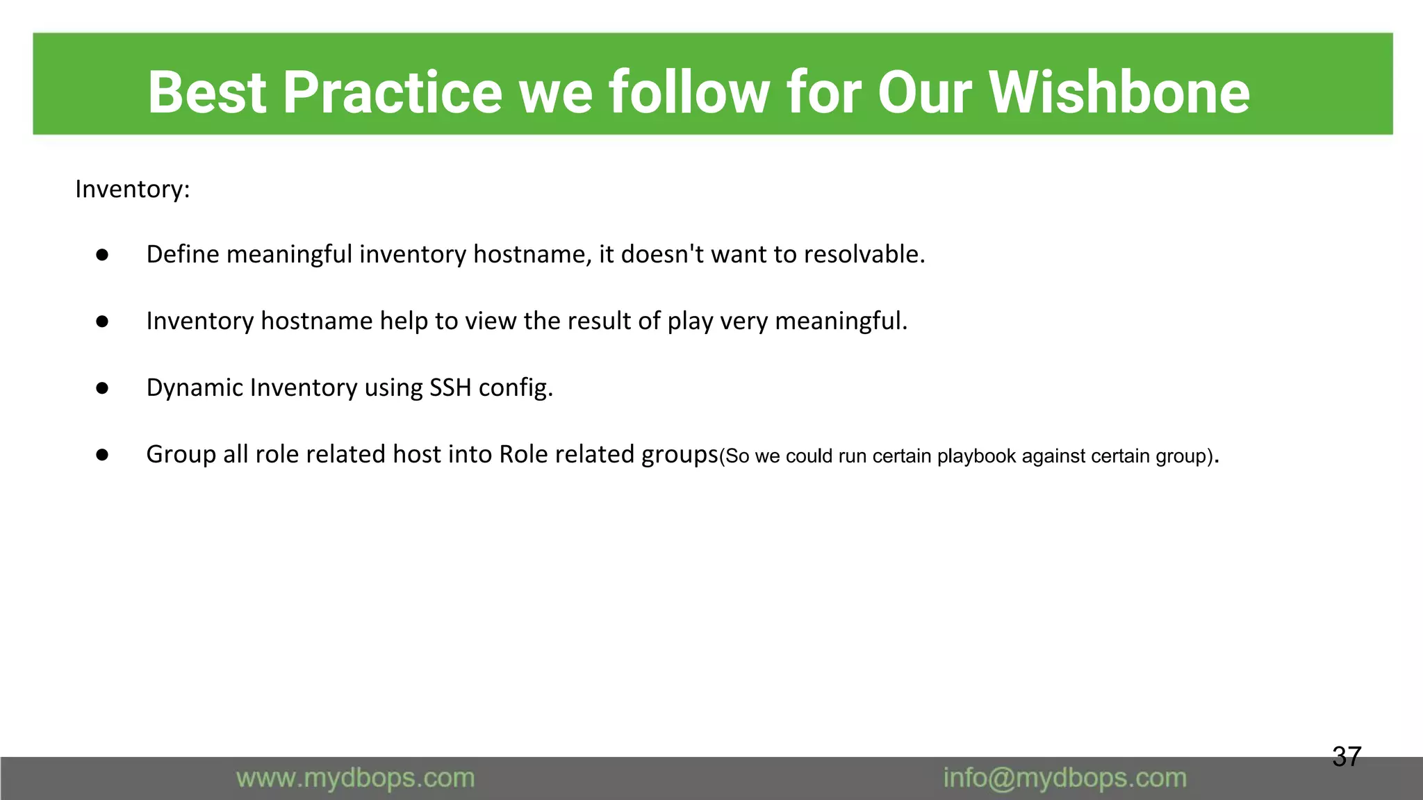 Best Practice we follow for Our Wishbone
Inventory:
● Define meaningful inventory hostname, it doesn't want to resolvable.
● Inventory hostname help to view the result of play very meaningful.
● Dynamic Inventory using SSH config.
● Group all role related host into Role related groups(So we could run certain playbook against certain group).
37
 