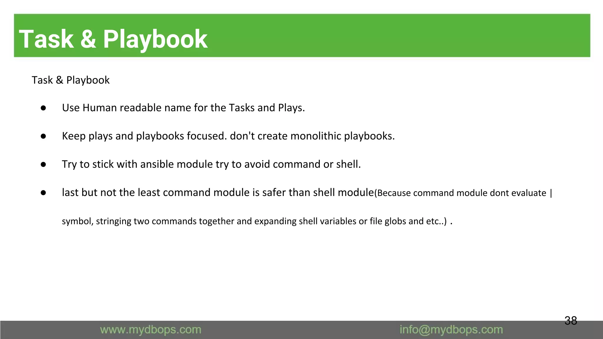 Task & Playbook
Task & Playbook
● Use Human readable name for the Tasks and Plays.
● Keep plays and playbooks focused. don't create monolithic playbooks.
● Try to stick with ansible module try to avoid command or shell.
● last but not the least command module is safer than shell module(Because command module dont evaluate |
symbol, stringing two commands together and expanding shell variables or file globs and etc..) .
38
 