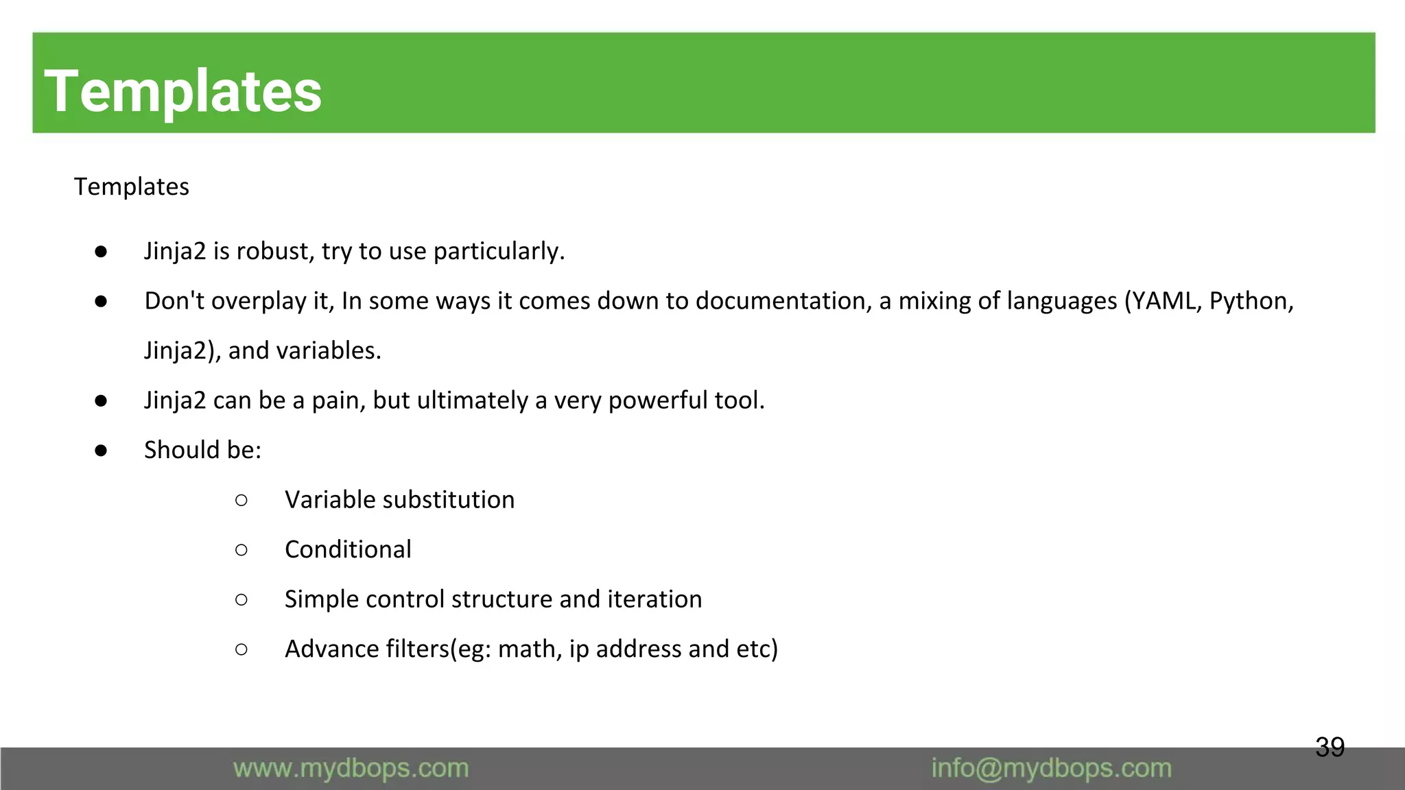 Templates
Templates
● Jinja2 is robust, try to use particularly.
● Don't overplay it, In some ways it comes down to documentation, a mixing of languages (YAML, Python,
Jinja2), and variables.
● Jinja2 can be a pain, but ultimately a very powerful tool.
● Should be:
○ Variable substitution
○ Conditional
○ Simple control structure and iteration
○ Advance filters(eg: math, ip address and etc)
39
 