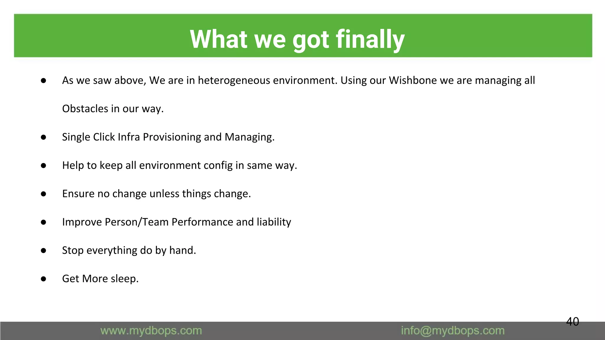 What we got finally
● As we saw above, We are in heterogeneous environment. Using our Wishbone we are managing all
Obstacles in our way.
● Single Click Infra Provisioning and Managing.
● Help to keep all environment config in same way.
● Ensure no change unless things change.
● Improve Person/Team Performance and liability
● Stop everything do by hand.
● Get More sleep.
40
 