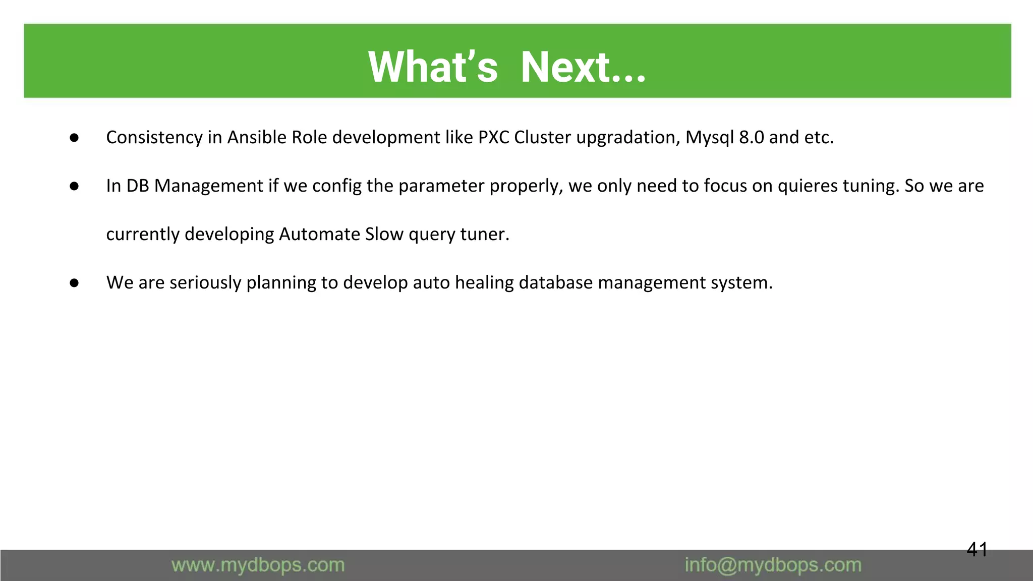 What’s Next...
● Consistency in Ansible Role development like PXC Cluster upgradation, Mysql 8.0 and etc.
● In DB Management if we config the parameter properly, we only need to focus on quieres tuning. So we are
currently developing Automate Slow query tuner.
● We are seriously planning to develop auto healing database management system.
41
 