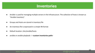 Inventories
● Ansible is used for managing multiple servers in the Infrastructure. The collection of hosts is known as
“Ansible Inventory”.
● Groups and Hosts are stored in inventory file
● An inventory file is expressed in a simple INI format
● Default location: /etc/ansible/hosts
● ansible or ansible-playbook -i <custom inventories path>
20
 