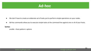 Ad-hoc
● We don't have to create an elaborate set of tasks just to perform simple operations on your nodes.
● Ad-hoc commands allow you to execute simple tasks at the command line against one or all of your hosts.
Syntax:
ansible <host-pattern> options
23
 