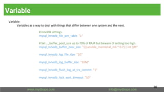 Variable
Variable:
Variables as a way to deal with things that differ between one system and the next.
# InnoDB settings.
mysql_innodb_file_per_table: "1"
# Set .._buffer_pool_size up to 70% of RAM but beware of setting too high.
mysql_innodb_buffer_pool_size: "{{ (ansible_memtotal_mb * 0.7) | int }}M"
mysql_innodb_log_file_size: "1G"
mysql_innodb_log_buffer_size: "10M"
mysql_innodb_flush_log_at_trx_commit: "1"
mysql_innodb_lock_wait_timeout: "50"
30
 