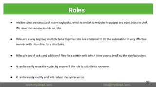 Roles
● Ansible roles are consists of many playbooks, which is similar to modules in puppet and cook books in chef.
We term the same in ansible as roles.
● Roles are a way to group multiple tasks together into one container to do the automation in very effective
manner with clean directory structures.
● Roles are set of tasks and additional files for a certain role which allow you to break up the configurations.
● It can be easily reuse the codes by anyone if the role is suitable to someone.
● It can be easily modify and will reduce the syntax errors.
32
 