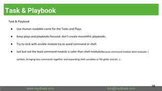 Task & Playbook
Task & Playbook
● Use Human readable name for the Tasks and Plays.
● Keep plays and playbooks focused. don't create monolithic playbooks.
● Try to stick with ansible module try to avoid command or shell.
● last but not the least command module is safer than shell module(Because command module dont evaluate |
symbol, stringing two commands together and expanding shell variables or file globs and etc..) .
38
 
